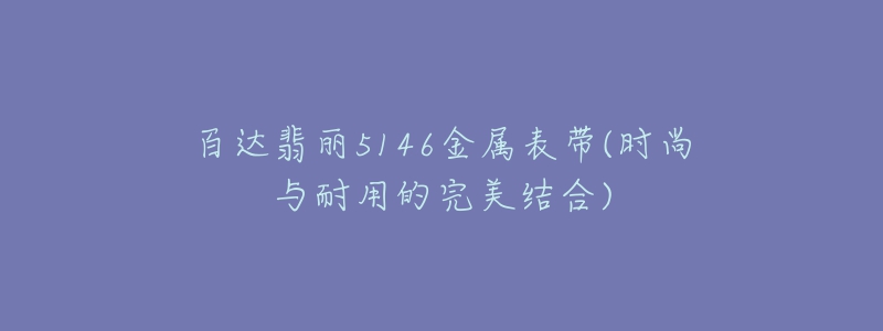 百達翡麗5146金屬表帶(時尚與耐用的完美結(jié)合)