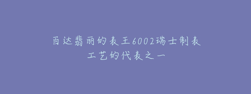 百達翡麗的表王6002瑞士制表工藝的代表之一