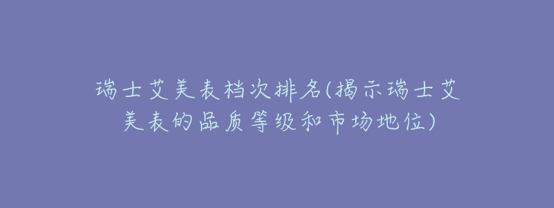 瑞士艾美表檔次排名(揭示瑞士艾美表的品質(zhì)等級和市場地位)