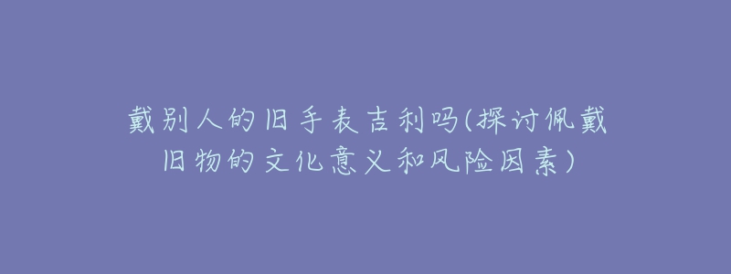 戴別人的舊手表吉利嗎(探討佩戴舊物的文化意義和風險因素)