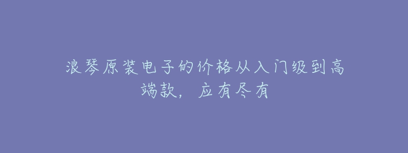 浪琴原裝電子的價格從入門級到高端款，應(yīng)有盡有