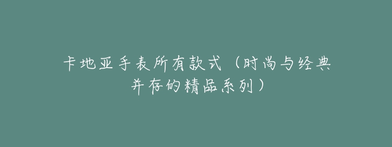 卡地亞手表所有款式（時(shí)尚與經(jīng)典并存的精品系列）