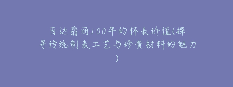 百達(dá)翡麗100年的懷表價(jià)值(探尋傳統(tǒng)制表工藝與珍貴材料的魅力)