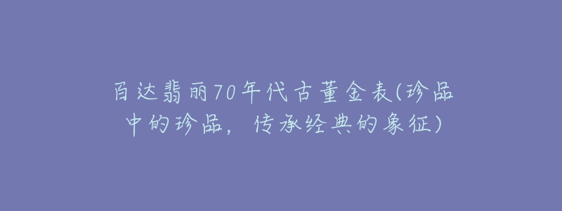 百達(dá)翡麗70年代古董金表(珍品中的珍品，傳承經(jīng)典的象征)