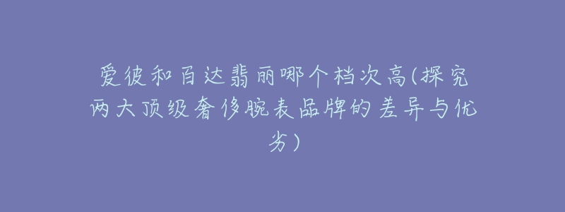 愛彼和百達(dá)翡麗哪個(gè)檔次高(探究兩大頂級(jí)奢侈腕表品牌的差異與優(yōu)劣)