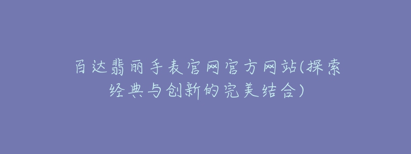 百達翡麗手表官網(wǎng)官方網(wǎng)站(探索經(jīng)典與創(chuàng)新的完美結(jié)合)