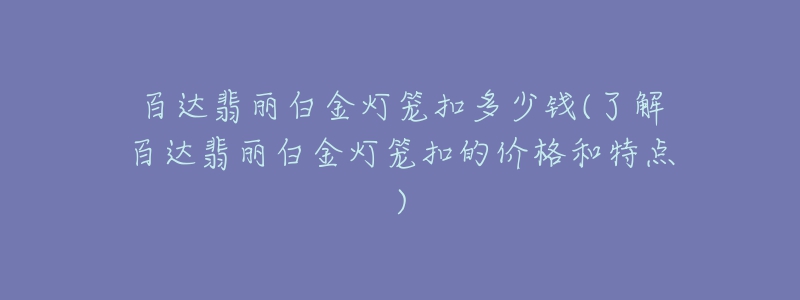 百達翡麗白金燈籠扣多少錢(了解百達翡麗白金燈籠扣的價格和特點)