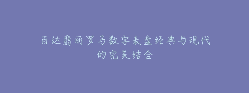 百達(dá)翡麗羅馬數(shù)字表盤經(jīng)典與現(xiàn)代的完美結(jié)合