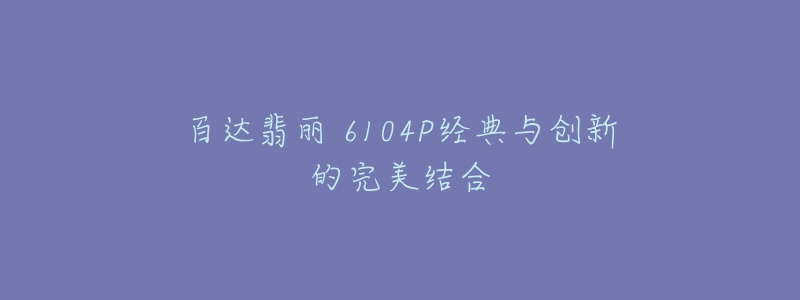 百達翡麗 6104P經(jīng)典與創(chuàng)新的完美結(jié)合