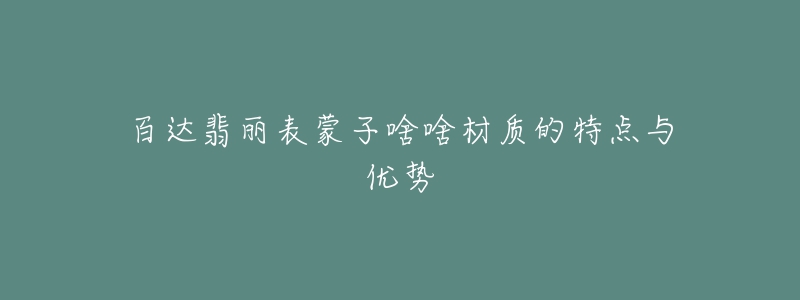 百達(dá)翡麗表蒙子啥啥材質(zhì)的特點(diǎn)與優(yōu)勢(shì)