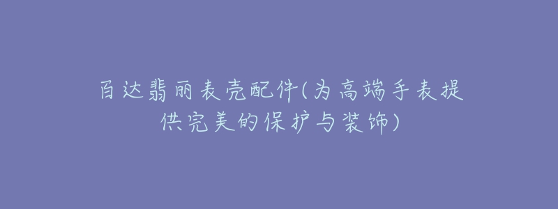 百達翡麗表殼配件(為高端手表提供完美的保護與裝飾)