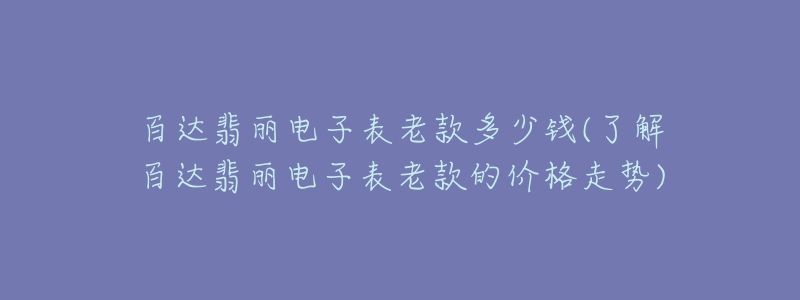 百達翡麗電子表老款多少錢(了解百達翡麗電子表老款的價格走勢)