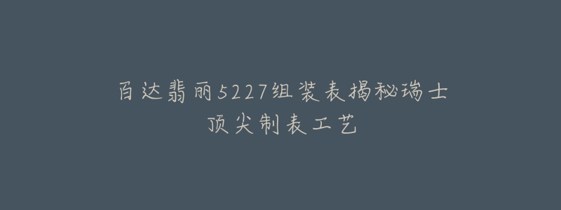 百達翡麗5227組裝表揭秘瑞士頂尖制表工藝