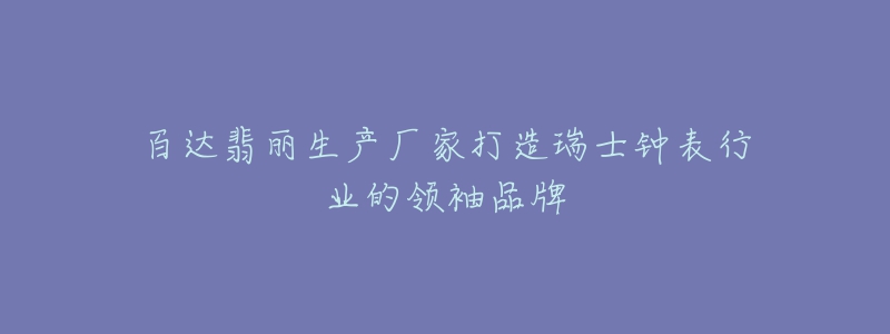 百達(dá)翡麗生產(chǎn)廠家打造瑞士鐘表行業(yè)的領(lǐng)袖品牌