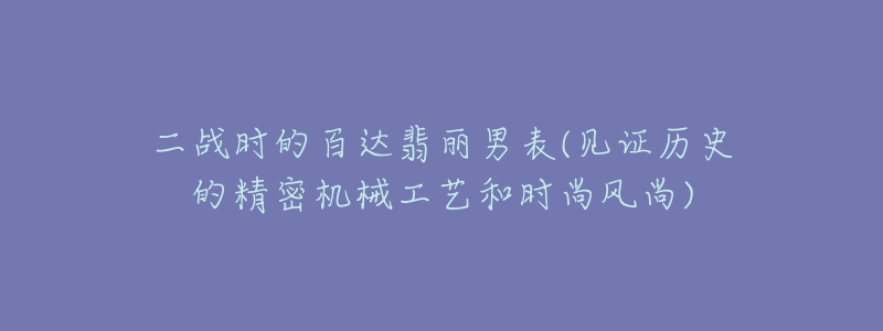 二戰(zhàn)時(shí)的百達(dá)翡麗男表(見證歷史的精密機(jī)械工藝和時(shí)尚風(fēng)尚)