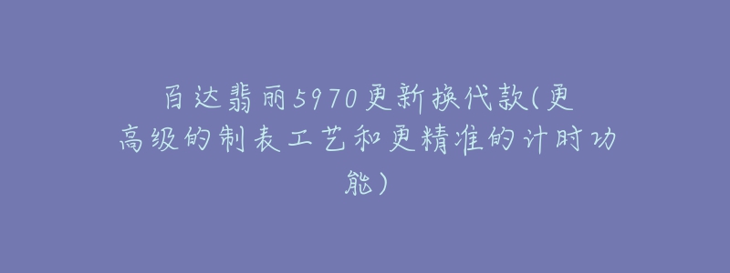 百達翡麗5970更新?lián)Q代款(更高級的制表工藝和更精準(zhǔn)的計時功能)