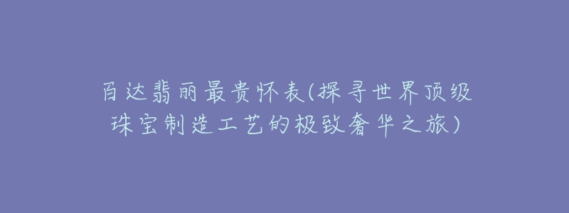 百達翡麗最貴懷表(探尋世界頂級珠寶制造工藝的極致奢華之旅)