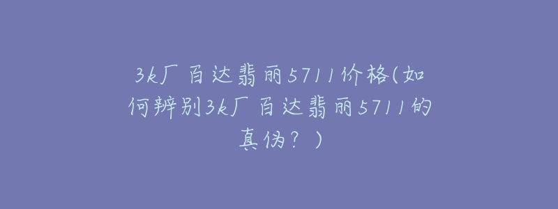 3k廠百達(dá)翡麗5711價(jià)格(如何辨別3k廠百達(dá)翡麗5711的真?zhèn)危?