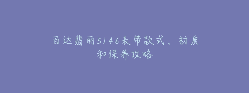 百達翡麗5146表帶款式、材質和保養(yǎng)攻略