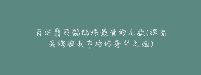 百達翡麗鸚鵡螺最貴的幾款(探究高端腕表市場的奢華之選)