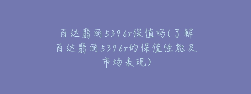 百達翡麗5396r保值嗎(了解百達翡麗5396r的保值性能及市場表現)