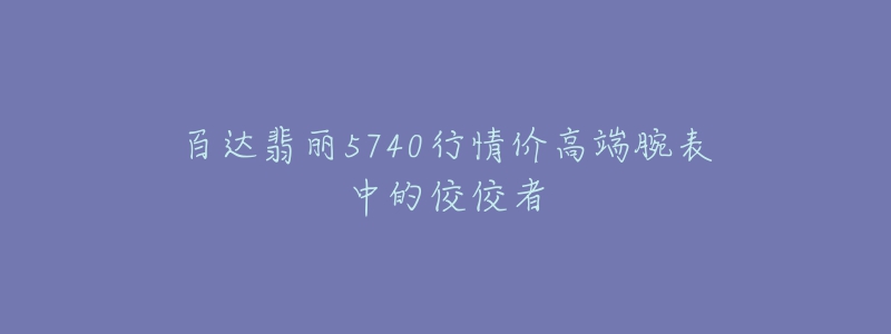 百達(dá)翡麗5740行情價(jià)高端腕表中的佼佼者