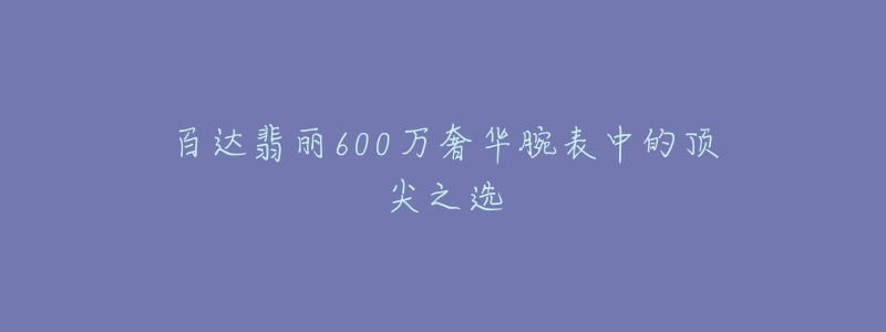 百達(dá)翡麗600萬(wàn)奢華腕表中的頂尖之選