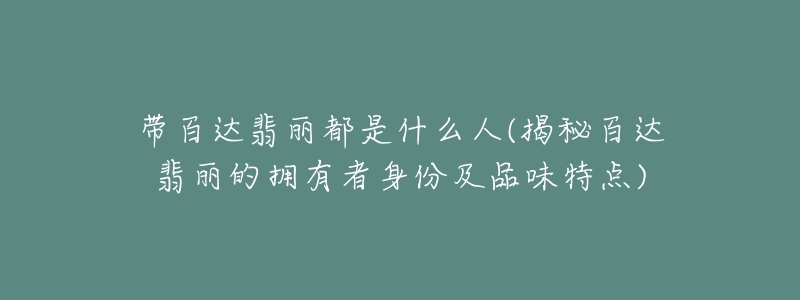 帶百達翡麗都是什么人(揭秘百達翡麗的擁有者身份及品味特點)