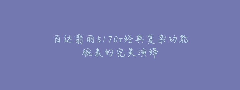 百達(dá)翡麗5170r經(jīng)典復(fù)雜功能腕表的完美演繹