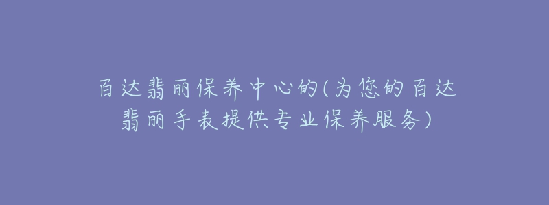 百達(dá)翡麗保養(yǎng)中心的(為您的百達(dá)翡麗手表提供專業(yè)保養(yǎng)服務(wù))