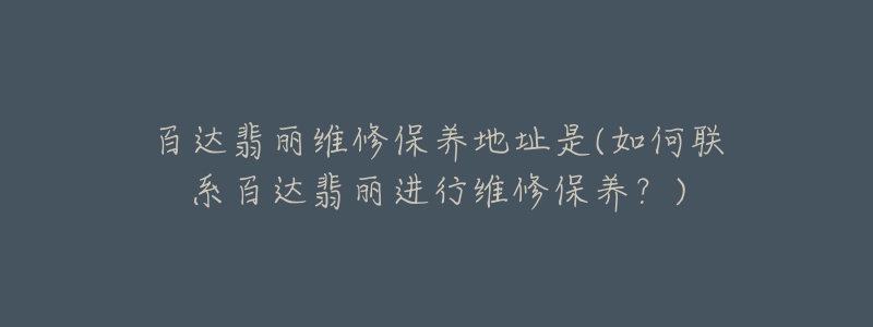 百達翡麗維修保養(yǎng)地址是(如何聯(lián)系百達翡麗進行維修保養(yǎng)？)