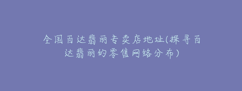 全國百達(dá)翡麗專賣店地址(探尋百達(dá)翡麗的零售網(wǎng)絡(luò)分布)