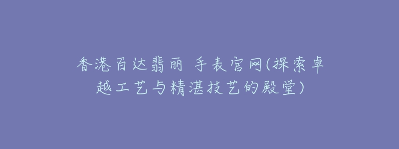 香港百達翡麗 手表官網(wǎng)(探索卓越工藝與精湛技藝的殿堂)