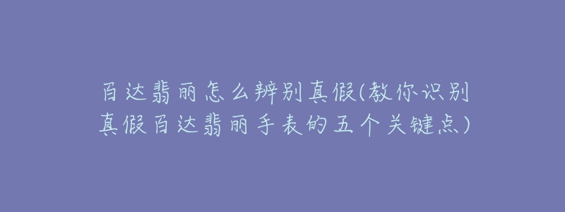 百達翡麗怎么辨別真假(教你識別真假百達翡麗手表的五個關鍵點)