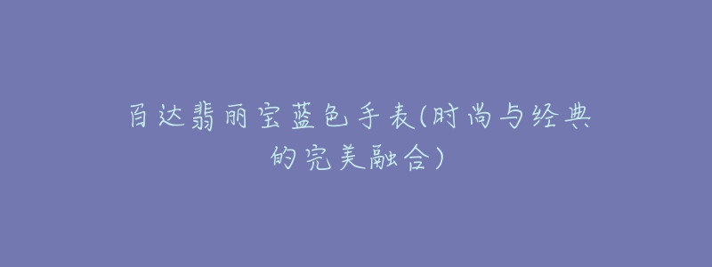 百達(dá)翡麗寶藍(lán)色手表(時(shí)尚與經(jīng)典的完美融合)