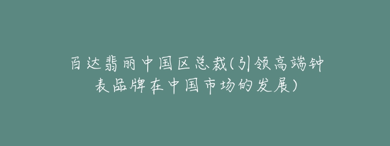 百達(dá)翡麗中國(guó)區(qū)總裁(引領(lǐng)高端鐘表品牌在中國(guó)市場(chǎng)的發(fā)展)