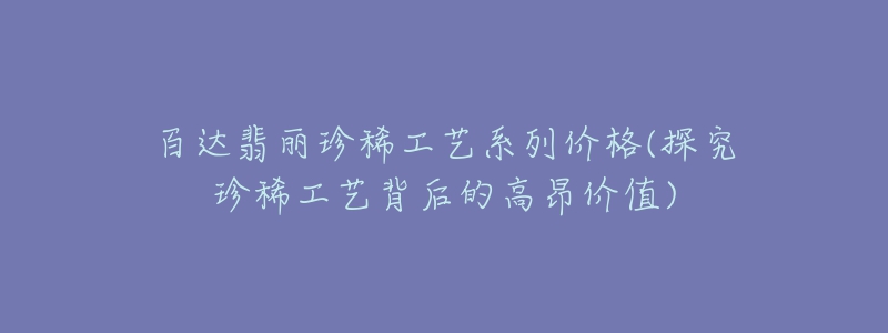 百達(dá)翡麗珍稀工藝系列價(jià)格(探究珍稀工藝背后的高昂價(jià)值)