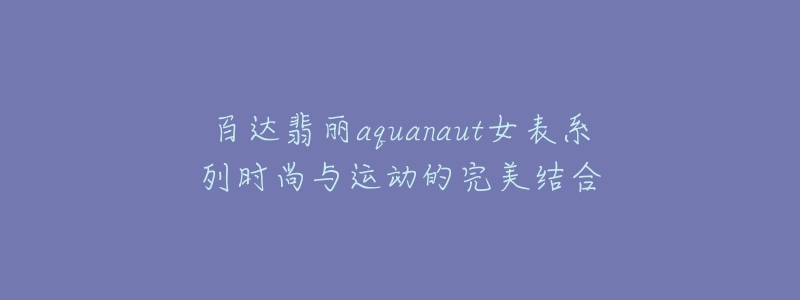 百達翡麗aquanaut女表系列時尚與運動的完美結(jié)合