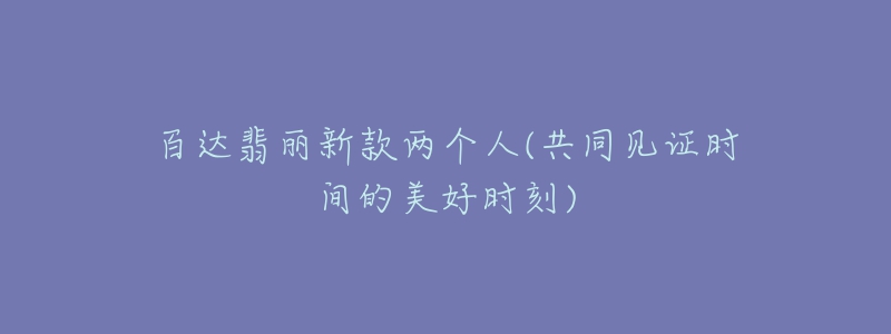 百達(dá)翡麗新款兩個(gè)人(共同見證時(shí)間的美好時(shí)刻)