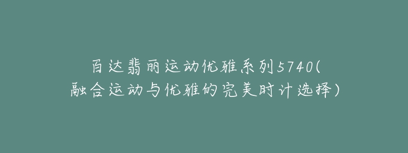 百達翡麗運動優(yōu)雅系列5740(融合運動與優(yōu)雅的完美時計選擇)