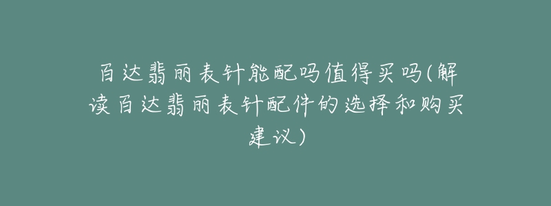 百達翡麗表針能配嗎值得買嗎(解讀百達翡麗表針配件的選擇和購買建議)