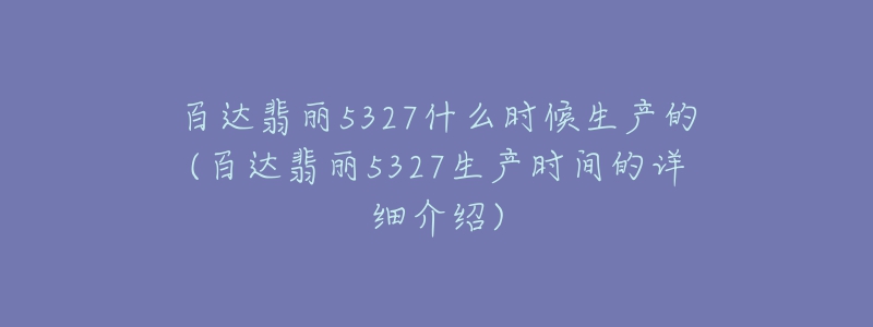 百達(dá)翡麗5327什么時(shí)候生產(chǎn)的(百達(dá)翡麗5327生產(chǎn)時(shí)間的詳細(xì)介紹)