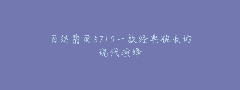 百達(dá)翡麗5710一款經(jīng)典腕表的現(xiàn)代演繹