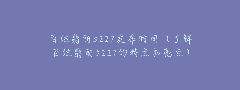 百達(dá)翡麗5227發(fā)布時(shí)間（了解百達(dá)翡麗5227的特點(diǎn)和亮點(diǎn)）