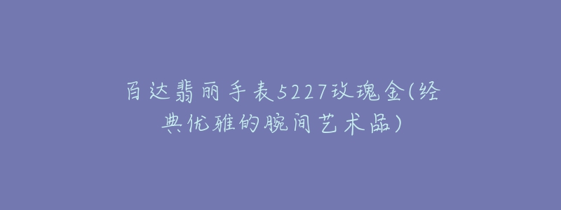 百達翡麗手表5227玫瑰金(經(jīng)典優(yōu)雅的腕間藝術品)