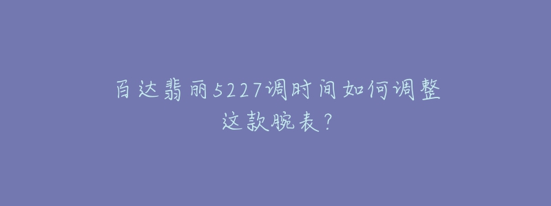 百達(dá)翡麗5227調(diào)時(shí)間如何調(diào)整這款腕表？