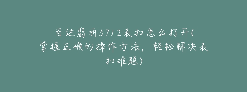 百達(dá)翡麗5712表扣怎么打開(掌握正確的操作方法，輕松解決表扣難題)