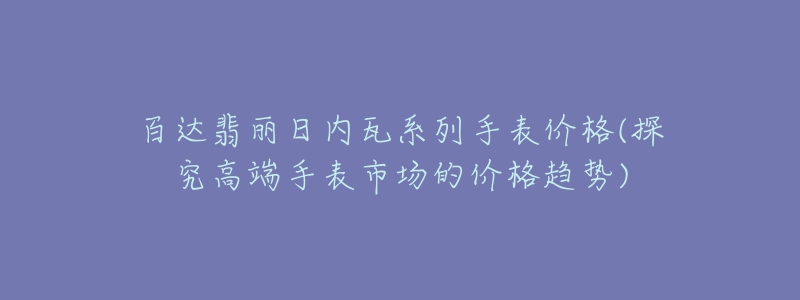 百達(dá)翡麗日內(nèi)瓦系列手表價(jià)格(探究高端手表市場的價(jià)格趨勢)