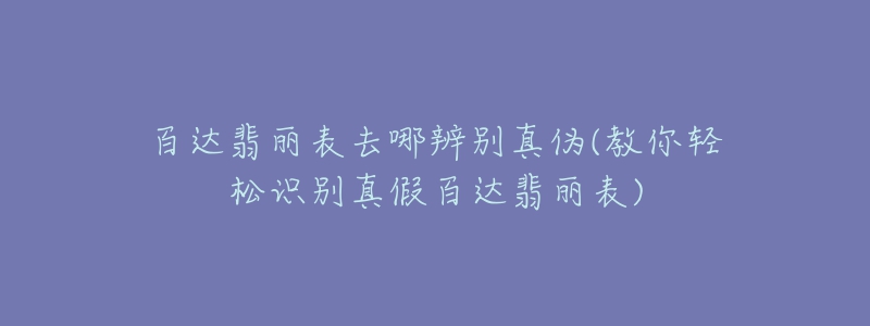 百達翡麗表去哪辨別真?zhèn)?教你輕松識別真假百達翡麗表)