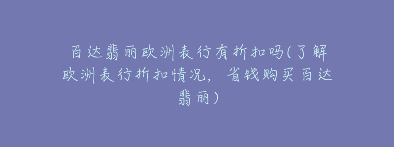 百達翡麗歐洲表行有折扣嗎(了解歐洲表行折扣情況，省錢購買百達翡麗)